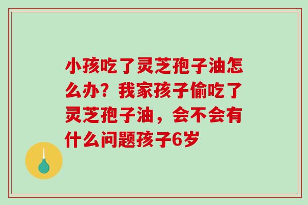 小孩吃了灵芝孢子油怎么办?我家孩子偷吃了灵芝孢子油,会不会有什么问题孩子6岁 小孩吃了灵芝孢子油怎么办?我家孩子偷吃了灵芝孢子油,会不会有什么问题孩子6岁