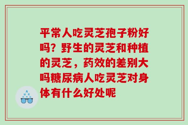 平常人吃灵芝孢子粉好吗？野生的灵芝和种植的灵芝，的差别大吗人吃灵芝对身体有什么好处呢