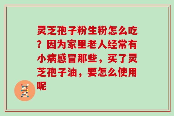 灵芝孢子粉生粉怎么吃?因为家里老人经常有小那些,买了灵芝孢子油,要怎么使用呢 灵芝孢子粉生粉怎么吃?因为家里老人经常有小那些,买了灵芝孢子油,要怎么使用呢