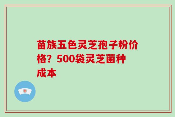 苗族五色灵芝孢子粉价格？500袋灵芝菌种成本