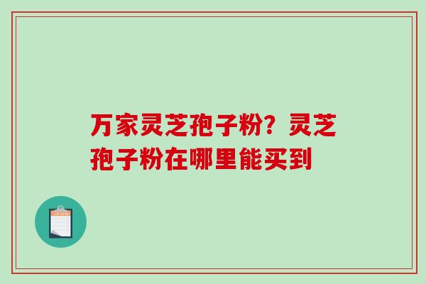 万家灵芝孢子粉？灵芝孢子粉在哪里能买到