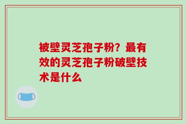 被壁灵芝孢子粉？有效的灵芝孢子粉破壁技术是什么