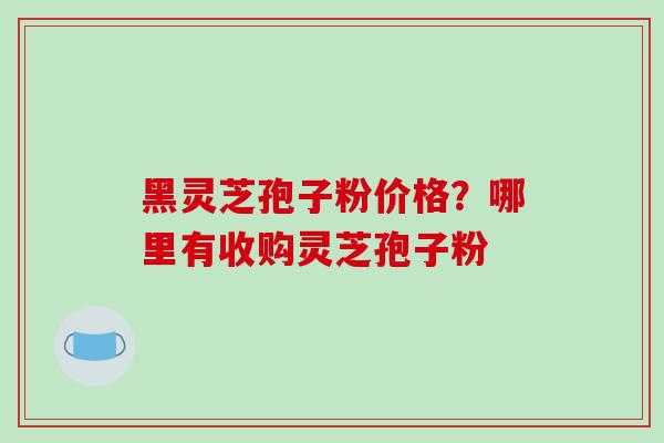 黑灵芝孢子粉价格?哪里有收购灵芝孢子粉 黑灵芝孢子粉价格?哪里有收购灵芝孢子粉