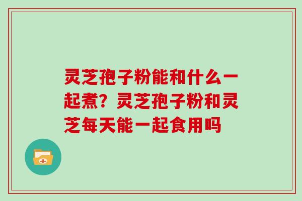 灵芝孢子粉能和什么一起煮?灵芝孢子粉和灵芝每天能一起食用吗 灵芝孢子粉能和什么一起煮?灵芝孢子粉和灵芝每天能一起食用吗