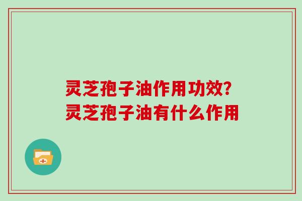 灵芝孢子油作用功效?灵芝孢子油有什么作用 灵芝孢子油作用功效?灵芝孢子油有什么作用
