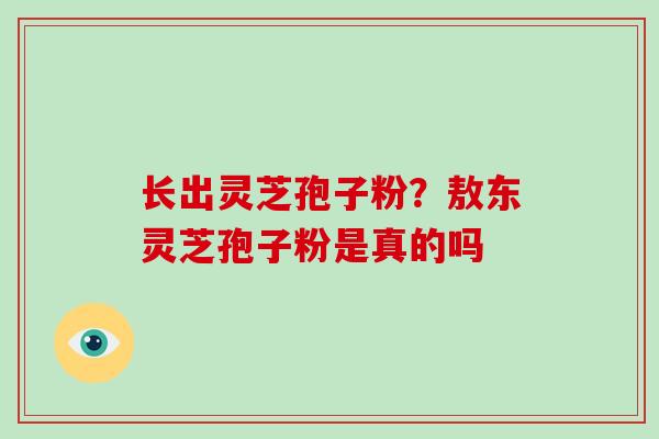 长出灵芝孢子粉?敖东灵芝孢子粉是真的吗 长出灵芝孢子粉?敖东灵芝孢子粉是真的吗