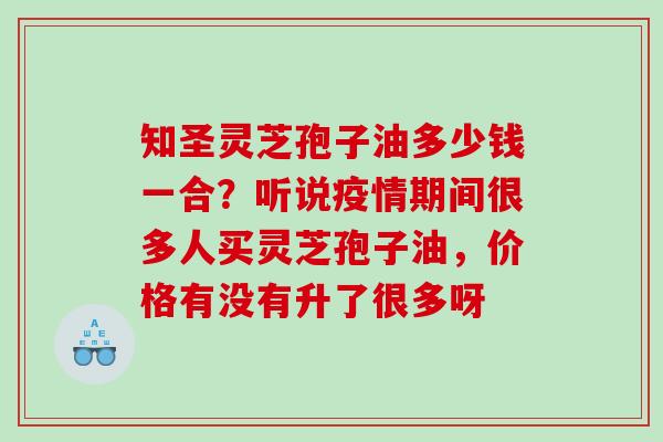知圣灵芝孢子油多少钱一合？听说疫情期间很多人买灵芝孢子油，价格有没有升了很多呀