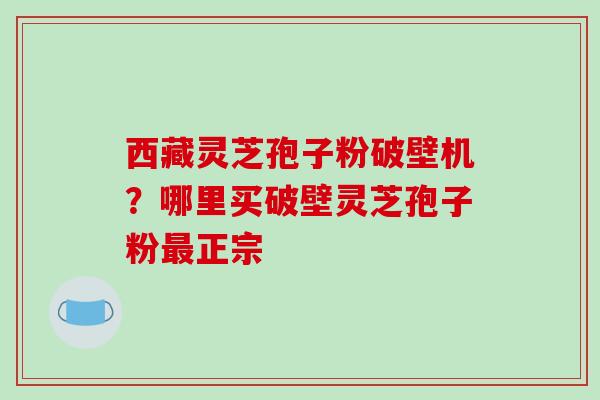 西藏灵芝孢子粉破壁机?哪里买破壁灵芝孢子粉正宗 西藏灵芝孢子粉破壁机?哪里买破壁灵芝孢子粉正宗