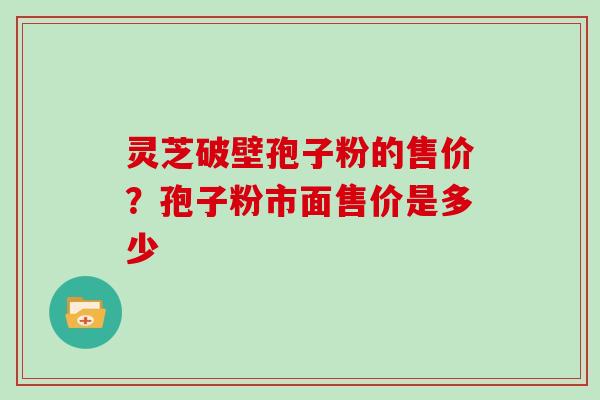 灵芝破壁孢子粉的售价?孢子粉市面售价是多少 灵芝破壁孢子粉的售价?孢子粉市面售价是多少