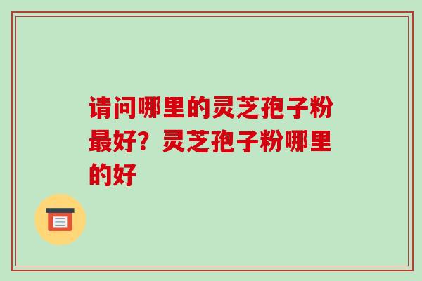 请问哪里的灵芝孢子粉好？灵芝孢子粉哪里的好