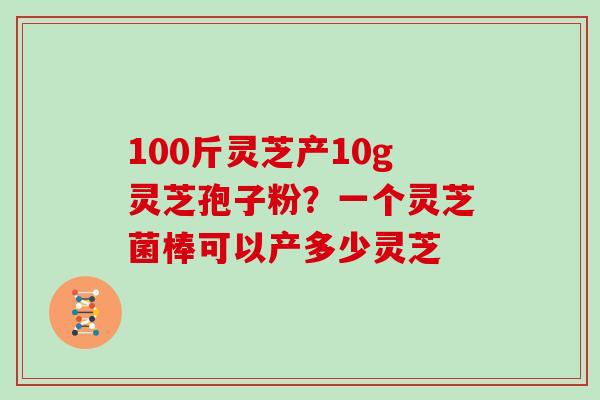 100斤灵芝产10g灵芝孢子粉?一个灵芝菌棒可以产多少灵芝 100斤灵芝产10g灵芝孢子粉?一个灵芝菌棒可以产多少灵芝