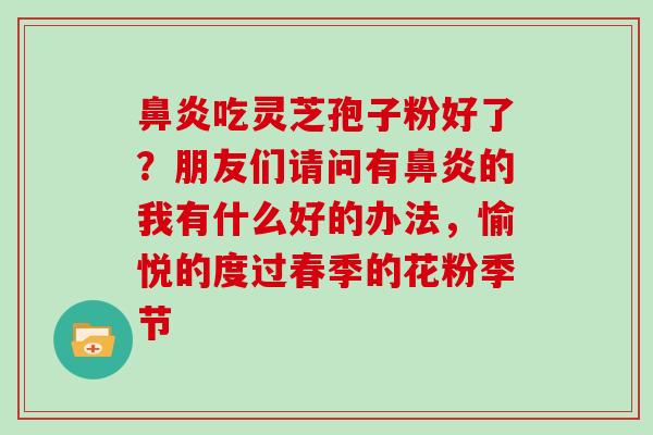 吃灵芝孢子粉好了?朋友们请问有的我有什么好的办法,愉悦的度过春季的花粉季节 吃灵芝孢子粉好了?朋友们请问有的我有什么好的办法,愉悦的度过春季的花粉季节