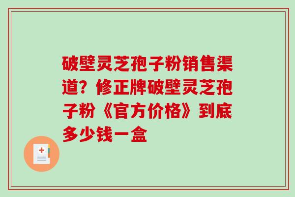 破壁灵芝孢子粉销售渠道?修正牌破壁灵芝孢子粉《官方价格》到底多少钱一盒 破壁灵芝孢子粉销售渠道?修正牌破壁灵芝孢子粉《官方价格》到底多少钱一盒