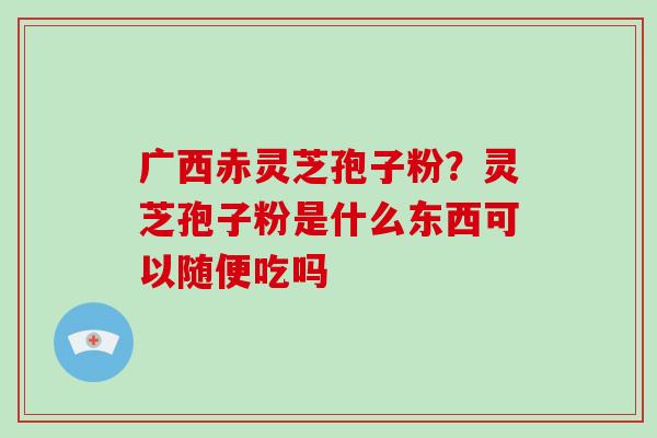 广西赤灵芝孢子粉?灵芝孢子粉是什么东西可以随便吃吗 广西赤灵芝孢子粉?灵芝孢子粉是什么东西可以随便吃吗