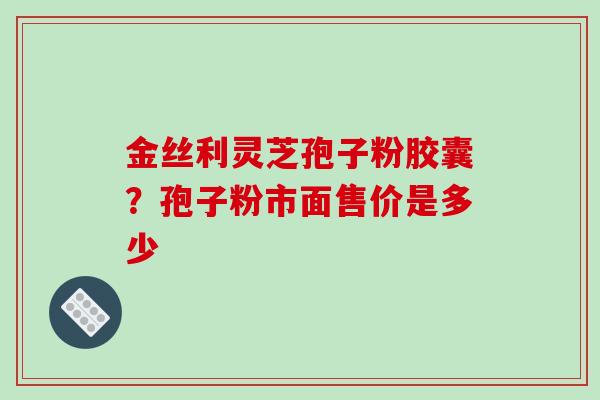 金丝利灵芝孢子粉胶囊?孢子粉市面售价是多少 金丝利灵芝孢子粉胶囊?孢子粉市面售价是多少