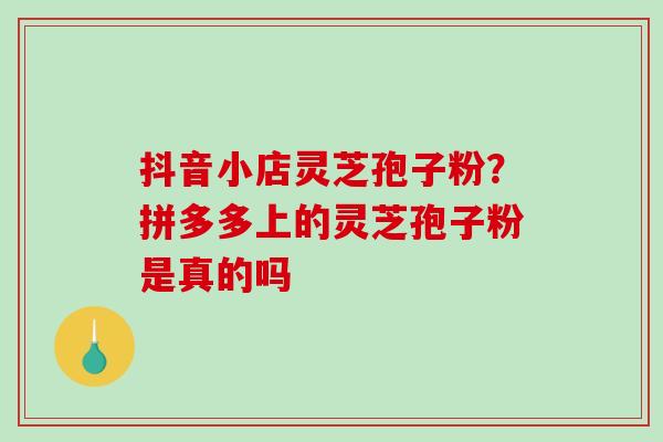 抖音小店灵芝孢子粉?拼多多上的灵芝孢子粉是真的吗 抖音小店灵芝孢子粉?拼多多上的灵芝孢子粉是真的吗