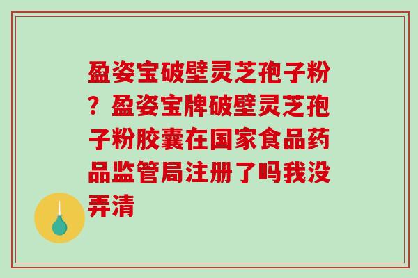 盈姿宝破壁灵芝孢子粉？盈姿宝牌破壁灵芝孢子粉胶囊在国家食品药品监管局注册了吗我没弄清