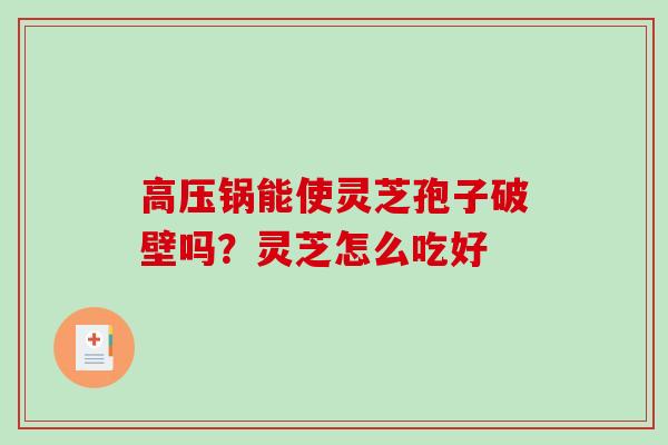 高压锅能使灵芝孢子破壁吗？灵芝怎么吃好