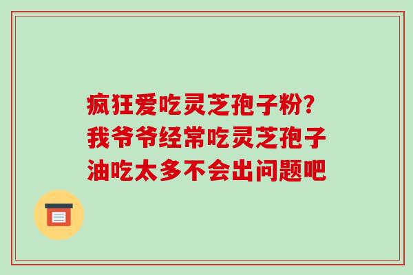 疯狂爱吃灵芝孢子粉?我爷爷经常吃灵芝孢子油吃太多不会出问题吧 疯狂爱吃灵芝孢子粉?我爷爷经常吃灵芝孢子油吃太多不会出问题吧
