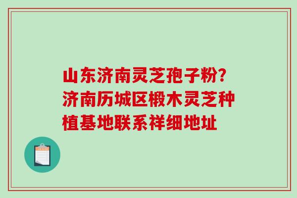 山东济南灵芝孢子粉?济南历城区椴木灵芝种植基地联系祥细地址 山东济南灵芝孢子粉?济南历城区椴木灵芝种植基地联系祥细地址