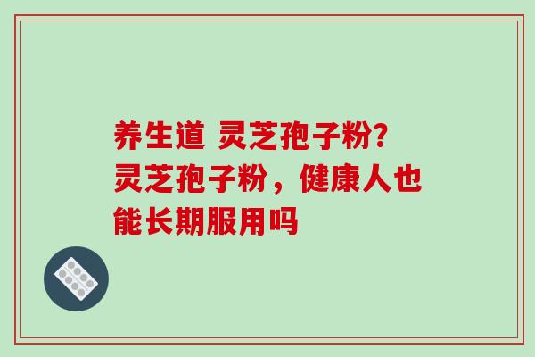 养生道 灵芝孢子粉？灵芝孢子粉，健康人也能长期服用吗