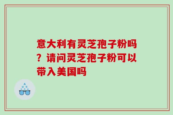 意大利有灵芝孢子粉吗？请问灵芝孢子粉可以带入美国吗