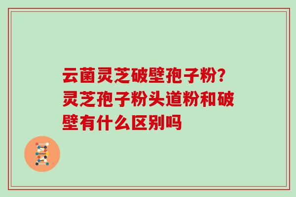 云菌灵芝破壁孢子粉？灵芝孢子粉头道粉和破壁有什么区别吗
