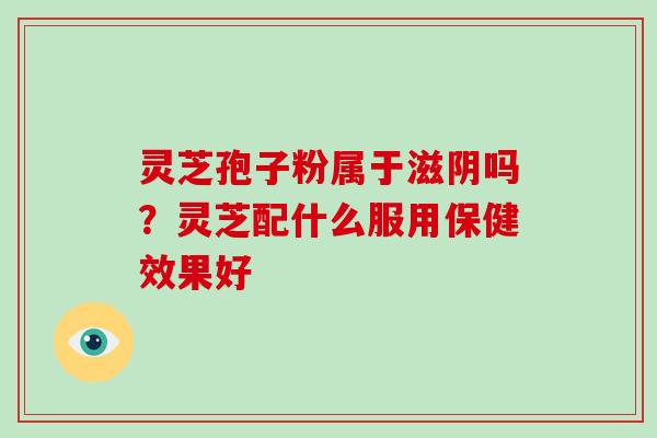 灵芝孢子粉属于滋阴吗？灵芝配什么服用保健效果好