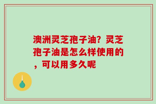 澳洲灵芝孢子油?灵芝孢子油是怎么样使用的,可以用多久呢 澳洲灵芝孢子油?灵芝孢子油是怎么样使用的,可以用多久呢