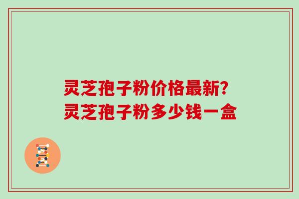 灵芝孢子粉价格最新？灵芝孢子粉多少钱一盒