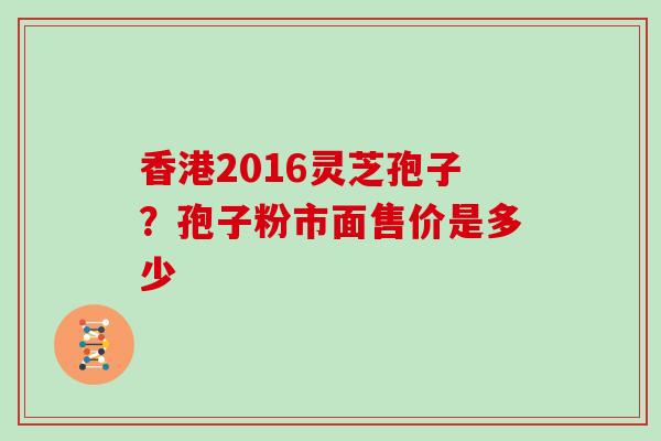 香港2016灵芝孢子？孢子粉市面售价是多少