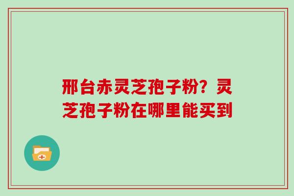 邢台赤灵芝孢子粉？灵芝孢子粉在哪里能买到