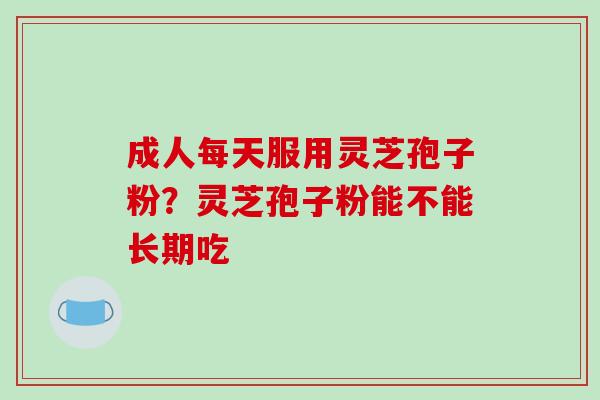 成人每天服用灵芝孢子粉？灵芝孢子粉能不能长期吃