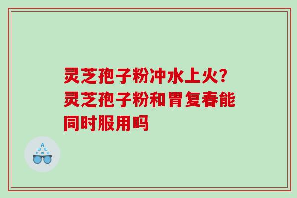 灵芝孢子粉冲水上火?灵芝孢子粉和胃复春能同时服用吗 灵芝孢子粉冲水上火?灵芝孢子粉和胃复春能同时服用吗
