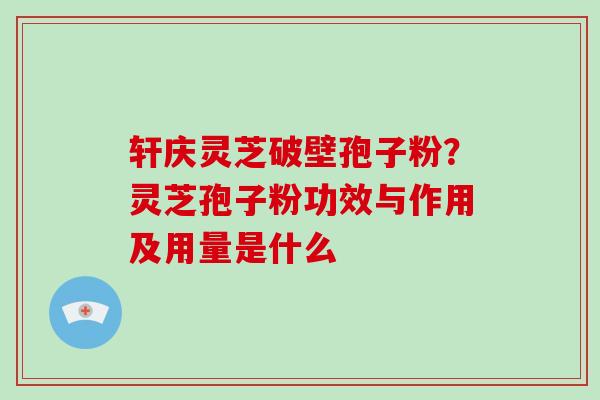 轩庆灵芝破壁孢子粉？灵芝孢子粉功效与作用及用量是什么