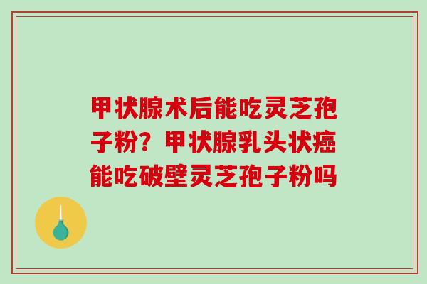 术后能吃灵芝孢子粉?乳头状能吃破壁灵芝孢子粉吗 术后能吃灵芝孢子粉?乳头状能吃破壁灵芝孢子粉吗
