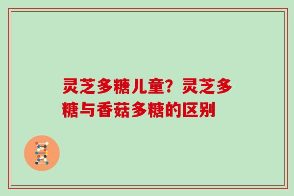 灵芝多糖儿童?灵芝多糖与香菇多糖的区别 灵芝多糖儿童?灵芝多糖与香菇多糖的区别