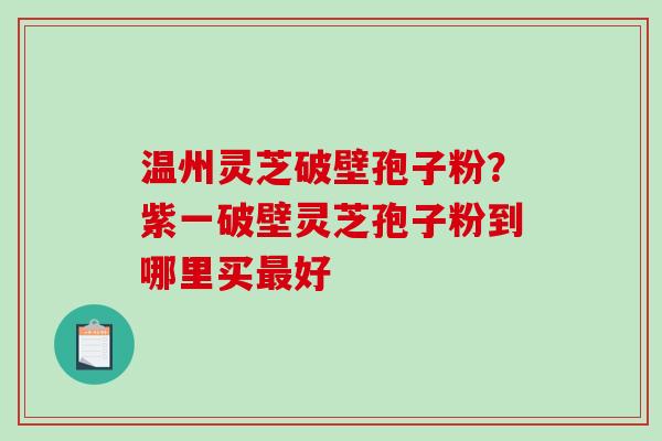 温州灵芝破壁孢子粉?紫一破壁灵芝孢子粉到哪里买好 温州灵芝破壁孢子粉?紫一破壁灵芝孢子粉到哪里买好