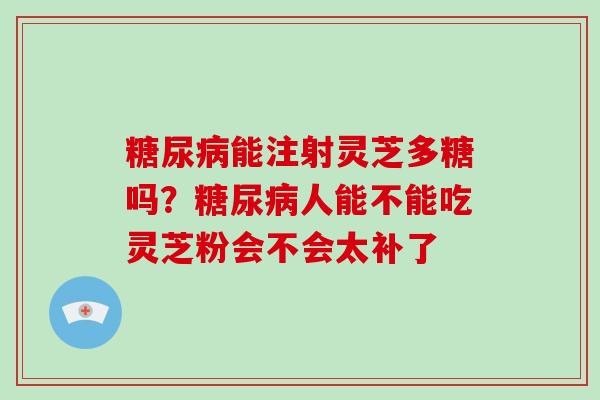 能注射灵芝多糖吗?人能不能吃灵芝粉会不会太补了 能注射灵芝多糖吗?人能不能吃灵芝粉会不会太补了