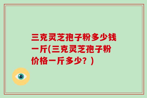 三克灵芝孢子粉多少钱一斤(三克灵芝孢子粉价格一斤多少？)