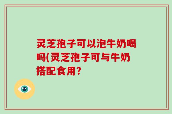 灵芝孢子可以泡牛奶喝吗(灵芝孢子可与牛奶搭配食用？