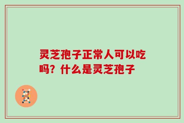 灵芝孢子正常人可以吃吗？什么是灵芝孢子