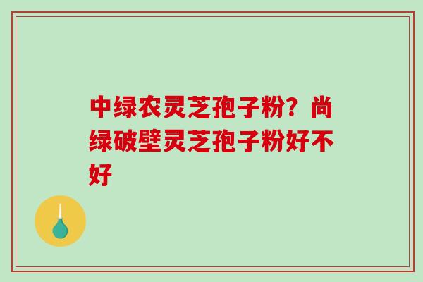 中绿农灵芝孢子粉？尚绿破壁灵芝孢子粉好不好