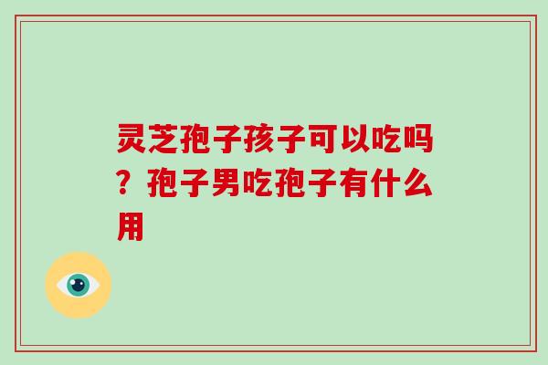 灵芝孢子孩子可以吃吗？孢子男吃孢子有什么用