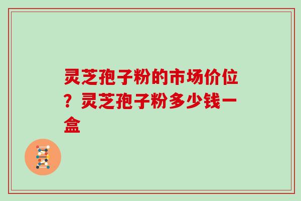 灵芝孢子粉的市场价位？灵芝孢子粉多少钱一盒