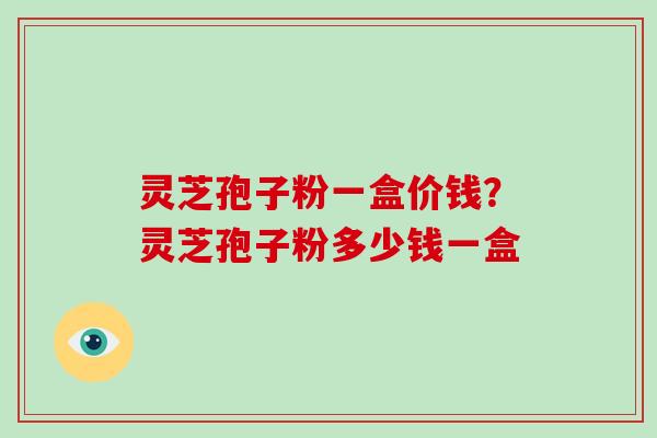 灵芝孢子粉一盒价钱？灵芝孢子粉多少钱一盒