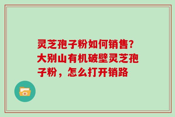 灵芝孢子粉如何销售？大别山有机破壁灵芝孢子粉，怎么打开销路