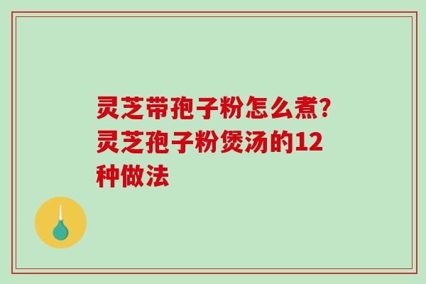 灵芝带孢子粉怎么煮？灵芝孢子粉煲汤的12种做法