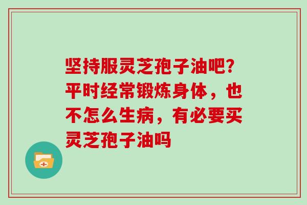 坚持服灵芝孢子油吧？平时经常锻炼身体，也不怎么生，有必要买灵芝孢子油吗