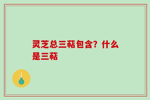 灵芝总三萜包含?什么是三萜 灵芝总三萜包含?什么是三萜